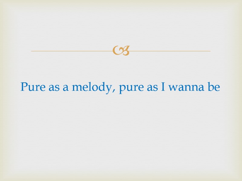 Pure as a melody, pure as I wanna be